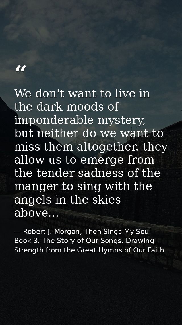 We don't want to live in the dark moods of imponderable mystery, but neither do we want to miss them altogether. they al — Robert J. Morgan, Then Sings My Soul Book 3: The Story of Our Songs: Drawing Strength from the Great Hymns of Our Faith