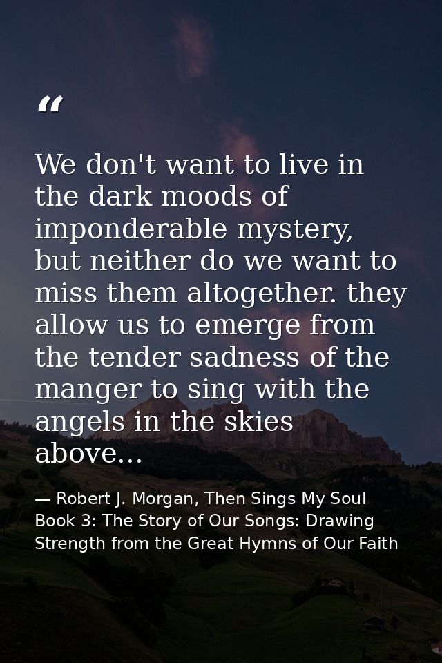 We don't want to live in the dark moods of imponderable mystery, but neither do we want to miss them altogether. they al — Robert J. Morgan, Then Sings My Soul Book 3: The Story of Our Songs: Drawing Strength from the Great Hymns of Our Faith