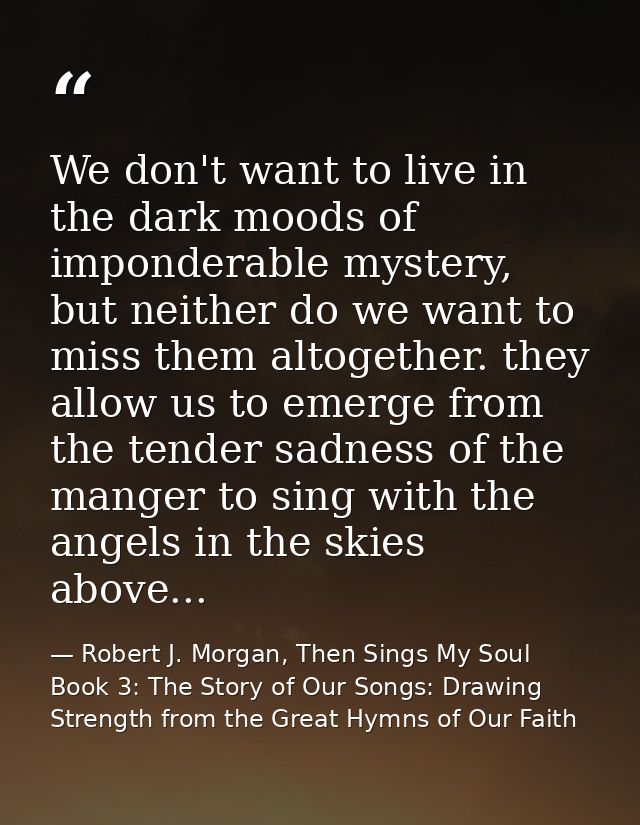 We don't want to live in the dark moods of imponderable mystery, but neither do we want to miss them altogether. they al — Robert J. Morgan, Then Sings My Soul Book 3: The Story of Our Songs: Drawing Strength from the Great Hymns of Our Faith