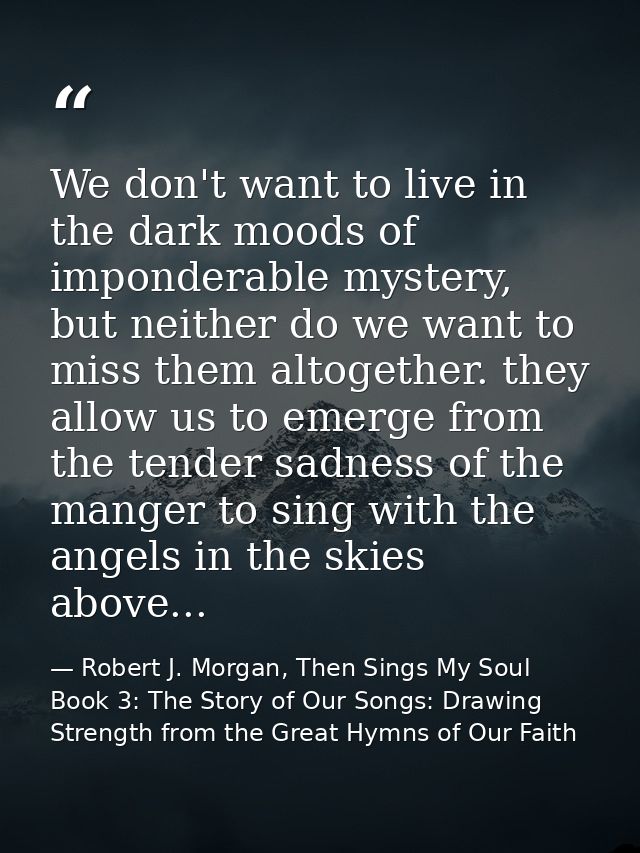 We don't want to live in the dark moods of imponderable mystery, but neither do we want to miss them altogether. they al — Robert J. Morgan, Then Sings My Soul Book 3: The Story of Our Songs: Drawing Strength from the Great Hymns of Our Faith