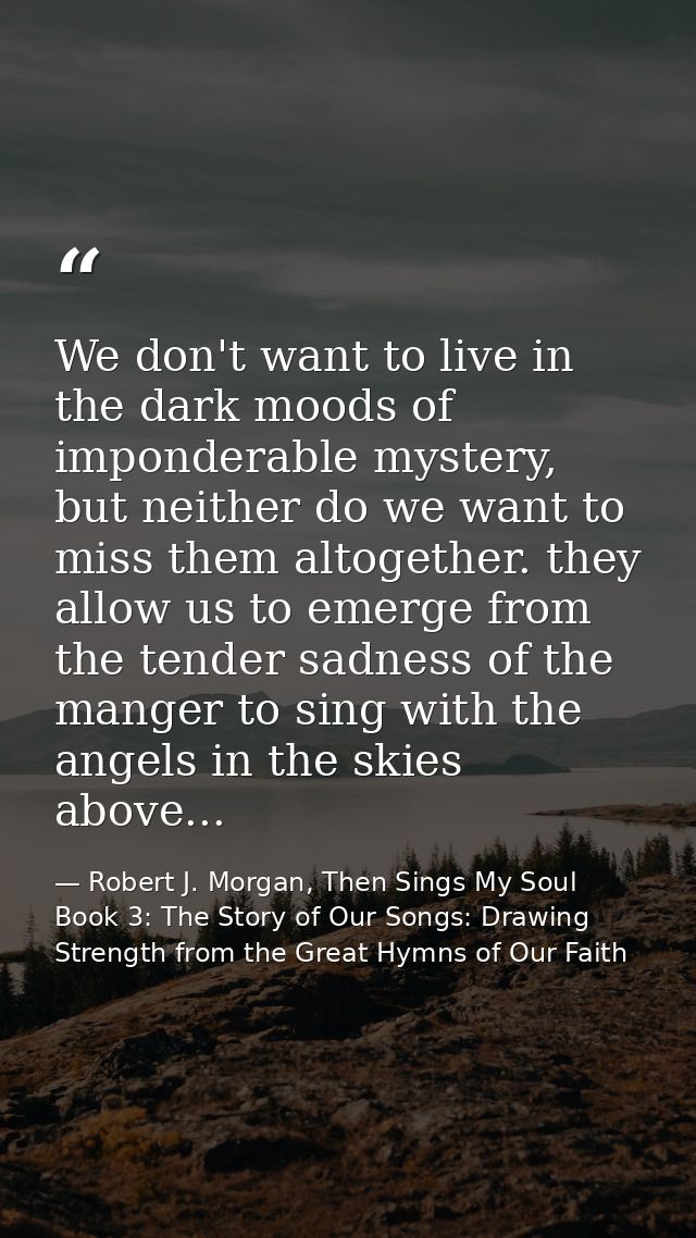 We don't want to live in the dark moods of imponderable mystery, but neither do we want to miss them altogether. they al — Robert J. Morgan, Then Sings My Soul Book 3: The Story of Our Songs: Drawing Strength from the Great Hymns of Our Faith