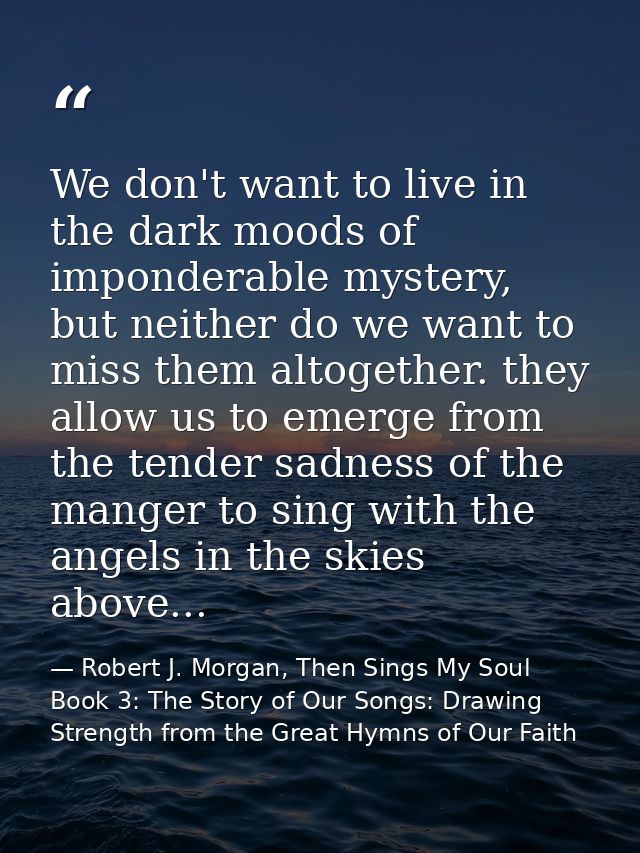 We don't want to live in the dark moods of imponderable mystery, but neither do we want to miss them altogether. they al — Robert J. Morgan, Then Sings My Soul Book 3: The Story of Our Songs: Drawing Strength from the Great Hymns of Our Faith