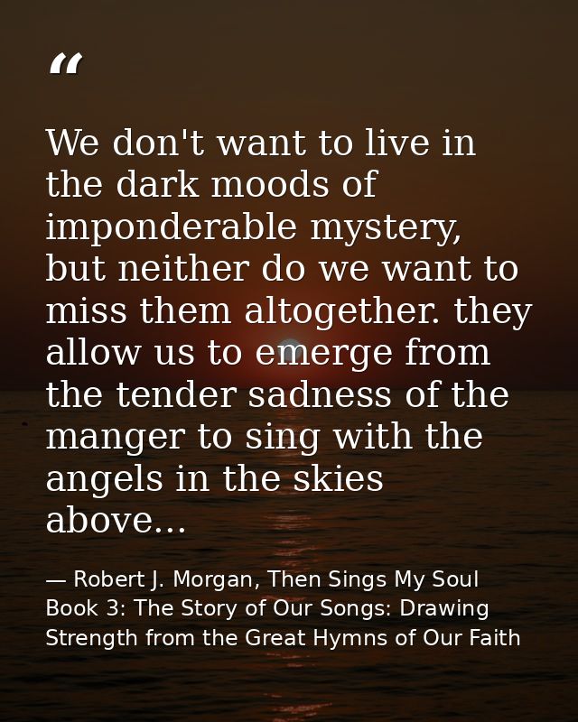 We don't want to live in the dark moods of imponderable mystery, but neither do we want to miss them altogether. they al — Robert J. Morgan, Then Sings My Soul Book 3: The Story of Our Songs: Drawing Strength from the Great Hymns of Our Faith