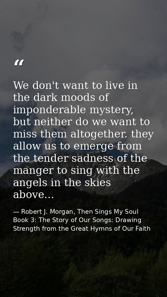 We don't want to live in the dark moods of imponderable mystery, but neither do we want to miss them altogether. they al — Robert J. Morgan, Then Sings My Soul Book 3: The Story of Our Songs: Drawing Strength from the Great Hymns of Our Faith