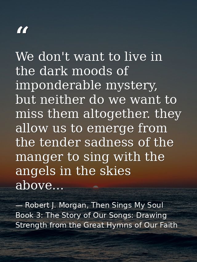 We don't want to live in the dark moods of imponderable mystery, but neither do we want to miss them altogether. they al — Robert J. Morgan, Then Sings My Soul Book 3: The Story of Our Songs: Drawing Strength from the Great Hymns of Our Faith