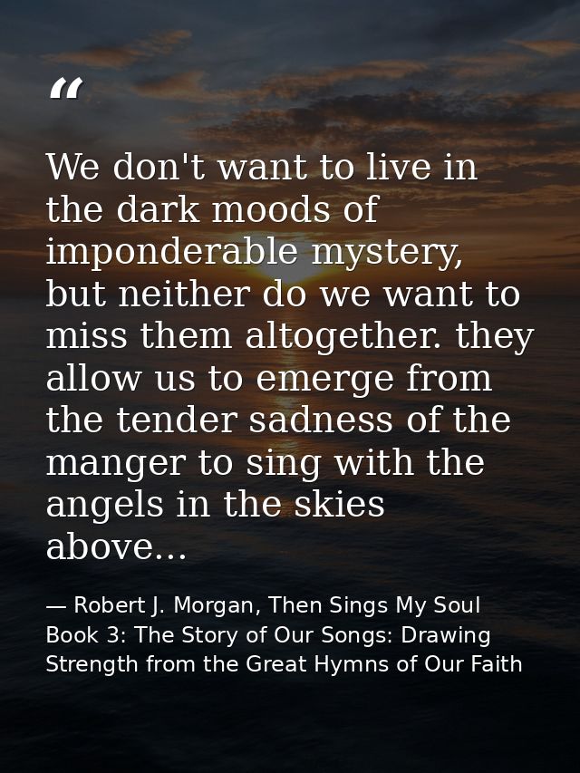We don't want to live in the dark moods of imponderable mystery, but neither do we want to miss them altogether. they al — Robert J. Morgan, Then Sings My Soul Book 3: The Story of Our Songs: Drawing Strength from the Great Hymns of Our Faith