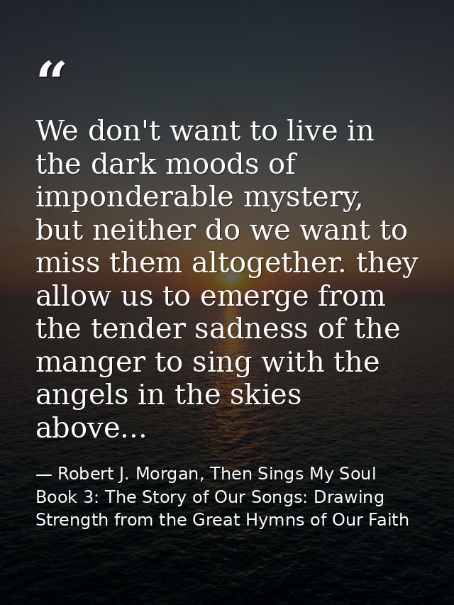 We don't want to live in the dark moods of imponderable mystery, but neither do we want to miss them altogether. they al — Robert J. Morgan, Then Sings My Soul Book 3: The Story of Our Songs: Drawing Strength from the Great Hymns of Our Faith
