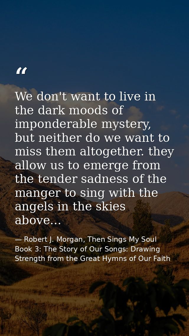 We don't want to live in the dark moods of imponderable mystery, but neither do we want to miss them altogether. they al — Robert J. Morgan, Then Sings My Soul Book 3: The Story of Our Songs: Drawing Strength from the Great Hymns of Our Faith