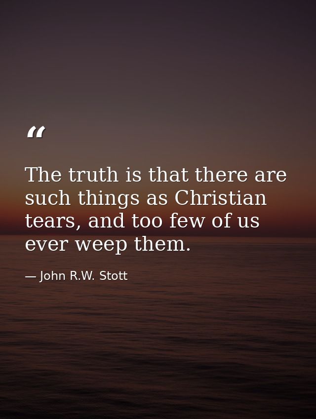 The truth is that there are such things as Christian tears, and too few of us ever weep them. — John R.W. Stott