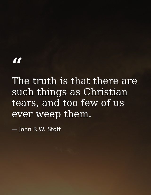 The truth is that there are such things as Christian tears, and too few of us ever weep them. — John R.W. Stott
