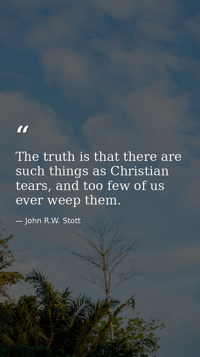 The truth is that there are such things as Christian tears, and too few of us ever weep them. — John R.W. Stott