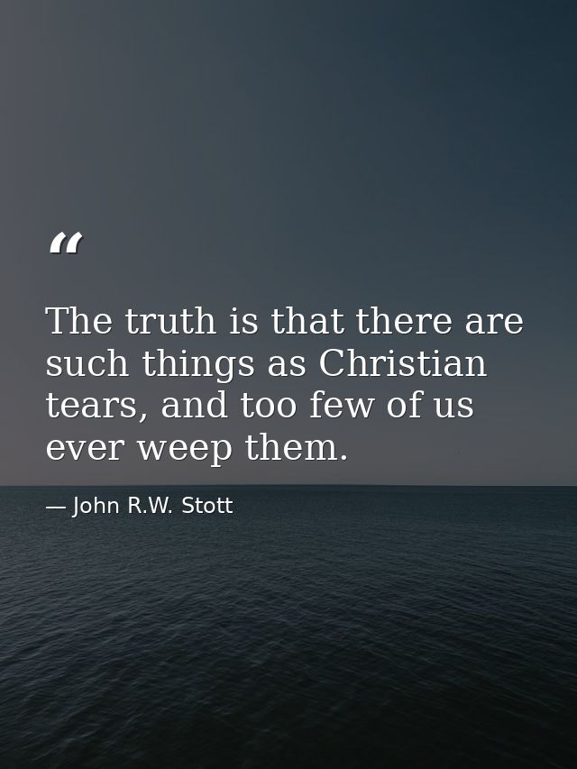 The truth is that there are such things as Christian tears, and too few of us ever weep them. — John R.W. Stott