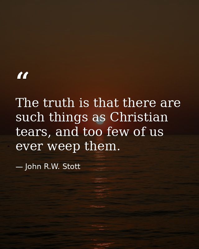 The truth is that there are such things as Christian tears, and too few of us ever weep them. — John R.W. Stott