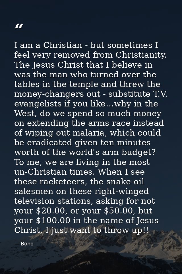I am a Christian - but sometimes I feel very removed from Christianity. The Jesus Christ that I believe in was the man w — Bono