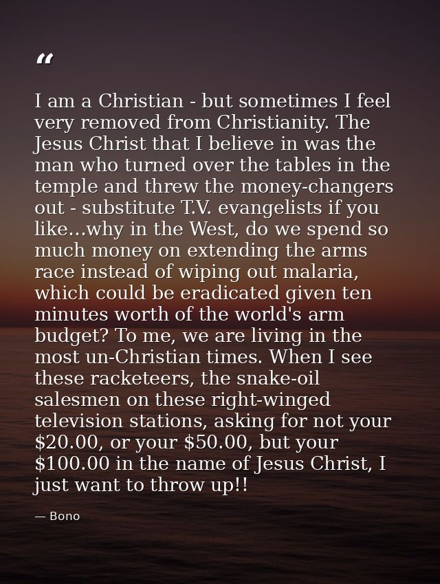 I am a Christian - but sometimes I feel very removed from Christianity. The Jesus Christ that I believe in was the man w — Bono