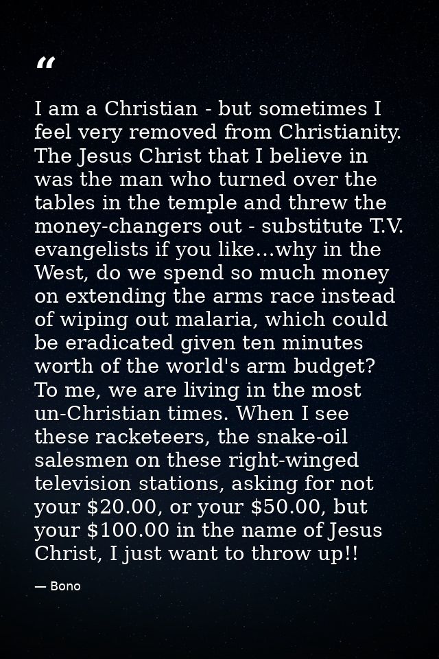 I am a Christian - but sometimes I feel very removed from Christianity. The Jesus Christ that I believe in was the man w — Bono
