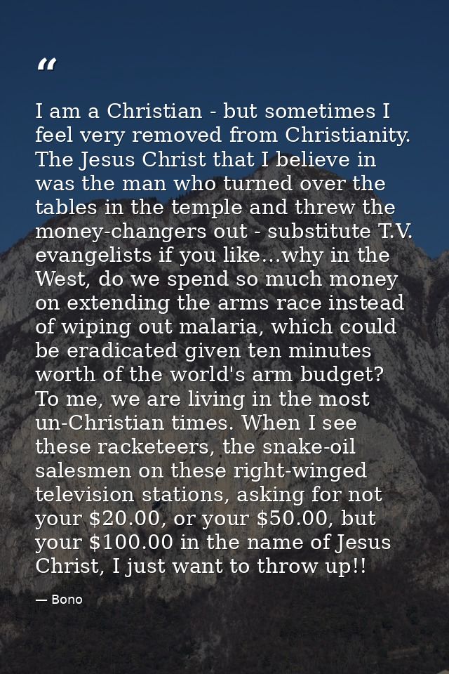 I am a Christian - but sometimes I feel very removed from Christianity. The Jesus Christ that I believe in was the man w — Bono