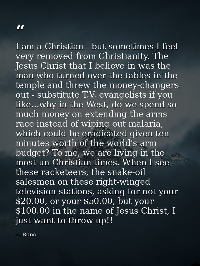 I am a Christian - but sometimes I feel very removed from Christianity. The Jesus Christ that I believe in was the man w — Bono
