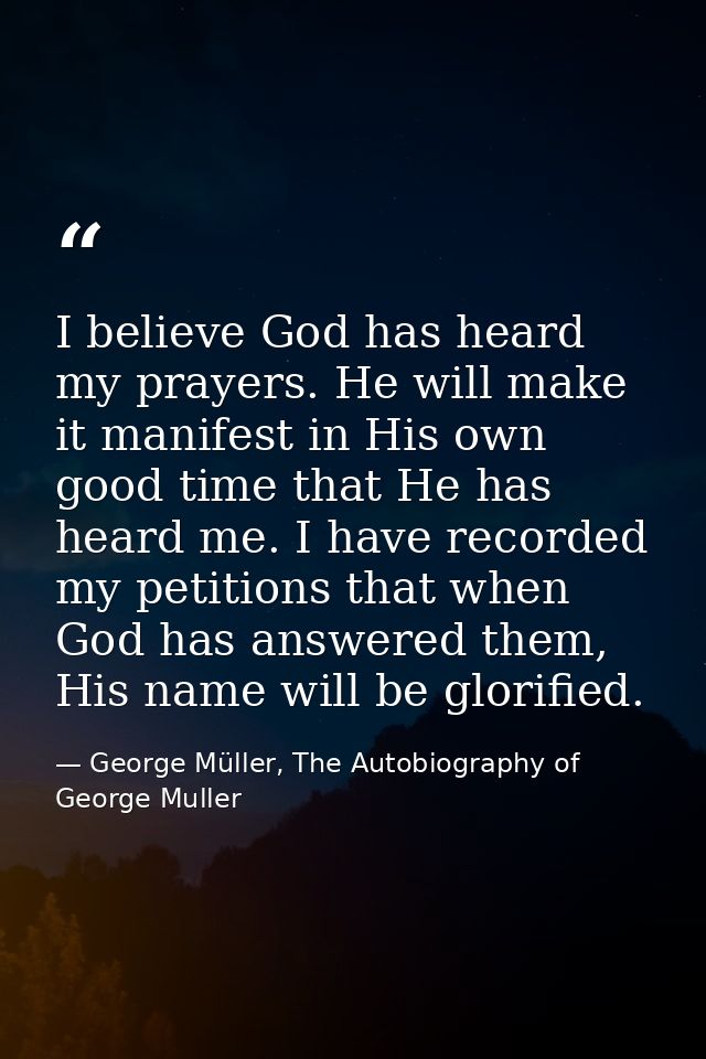 I believe God has heard my prayers. He will make it manifest in His own good time that He has heard me. I have recorded  — George Müller, The Autobiography of George Muller