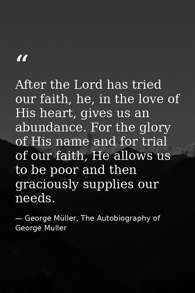 After the Lord has tried our faith, he, in the love of His heart, gives us an abundance. For the glory of His name and f — George Müller, The Autobiography of George Muller
