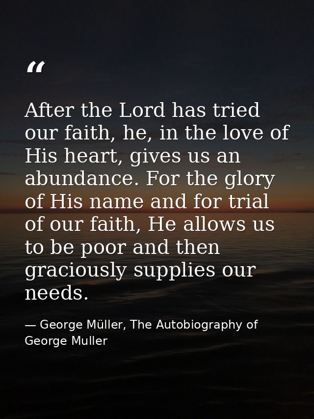 After the Lord has tried our faith, he, in the love of His heart, gives us an abundance. For the glory of His name and f — George Müller, The Autobiography of George Muller