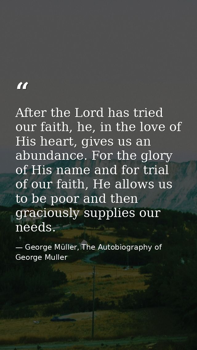 After the Lord has tried our faith, he, in the love of His heart, gives us an abundance. For the glory of His name and f — George Müller, The Autobiography of George Muller