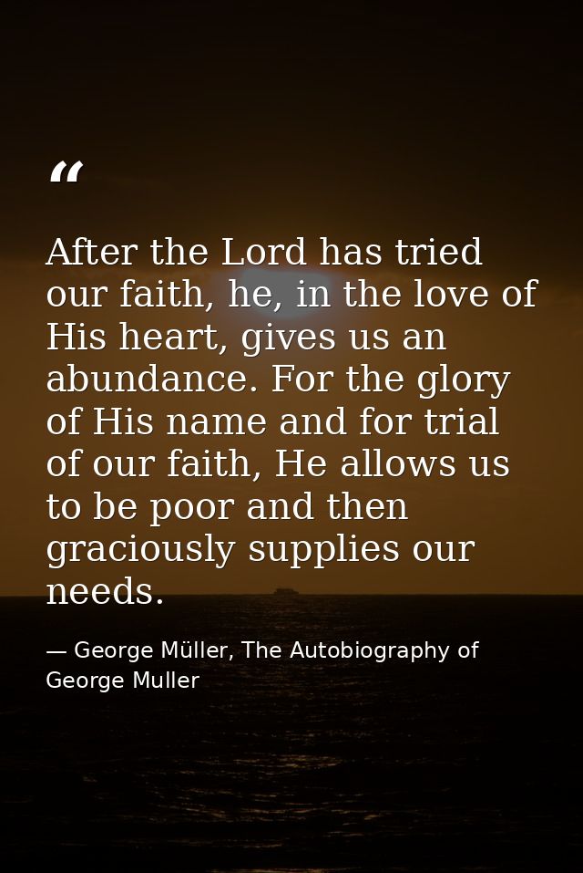 After the Lord has tried our faith, he, in the love of His heart, gives us an abundance. For the glory of His name and f — George Müller, The Autobiography of George Muller