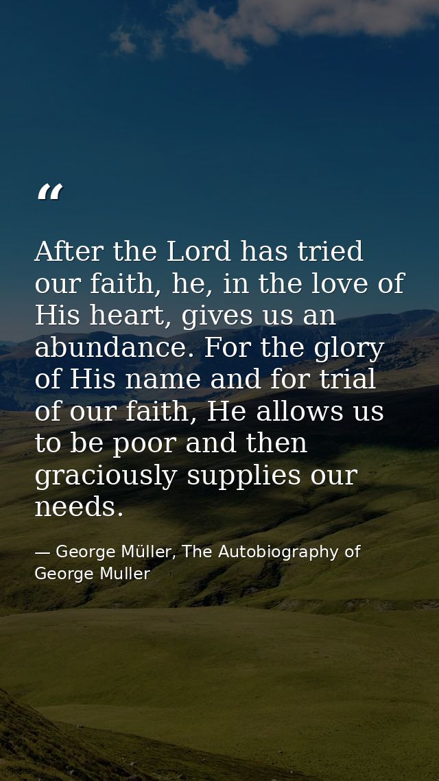 After the Lord has tried our faith, he, in the love of His heart, gives us an abundance. For the glory of His name and f — George Müller, The Autobiography of George Muller
