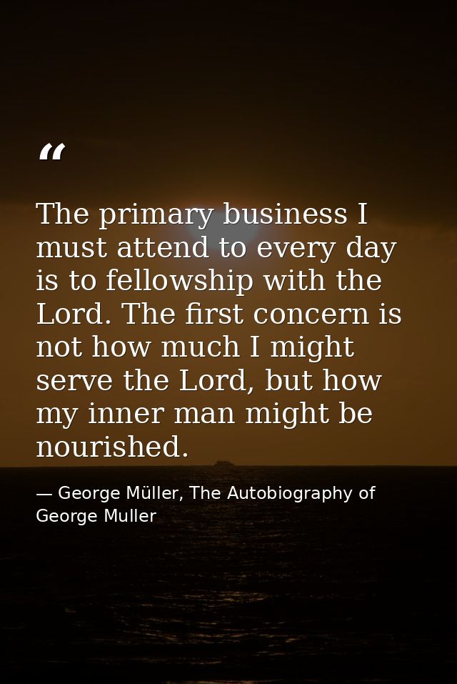 The primary business I must attend to every day is to fellowship with the Lord. The first concern is not how much I migh — George Müller, The Autobiography of George Muller