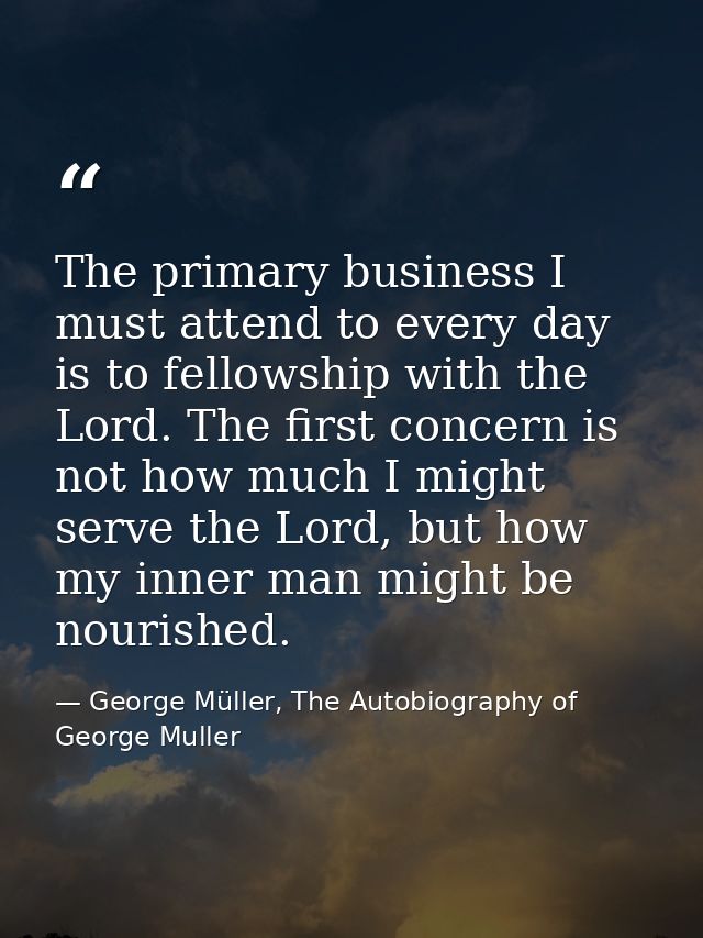 The primary business I must attend to every day is to fellowship with the Lord. The first concern is not how much I migh — George Müller, The Autobiography of George Muller