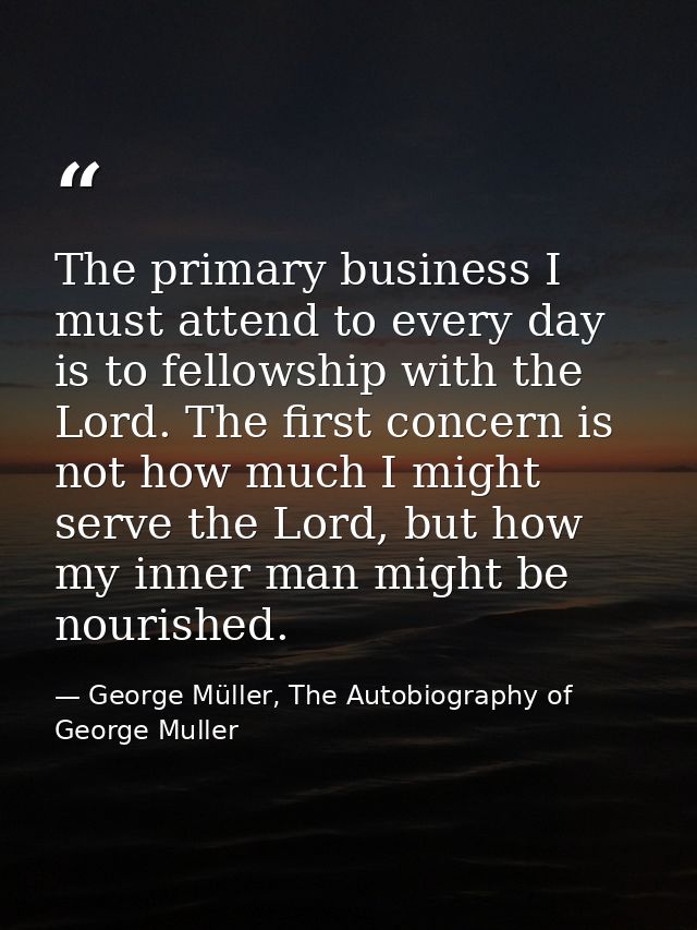 The primary business I must attend to every day is to fellowship with the Lord. The first concern is not how much I migh — George Müller, The Autobiography of George Muller