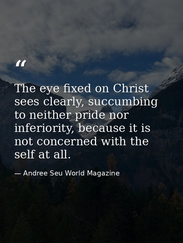 The eye fixed on Christ sees clearly, succumbing to neither pride nor inferiority, because it is not concerned with the  — Andree Seu World Magazine