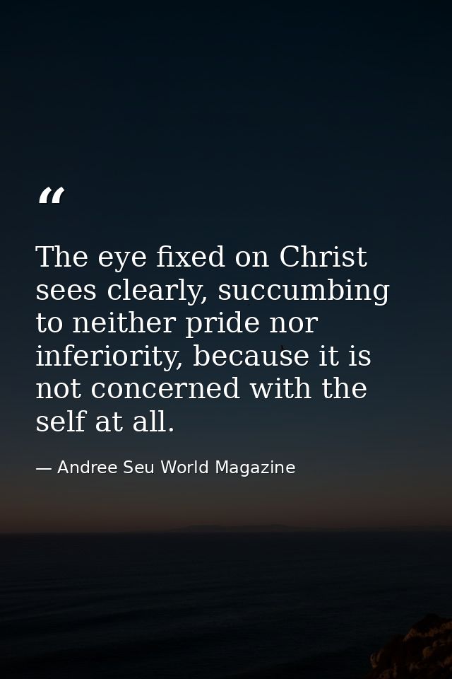 The eye fixed on Christ sees clearly, succumbing to neither pride nor inferiority, because it is not concerned with the  — Andree Seu World Magazine