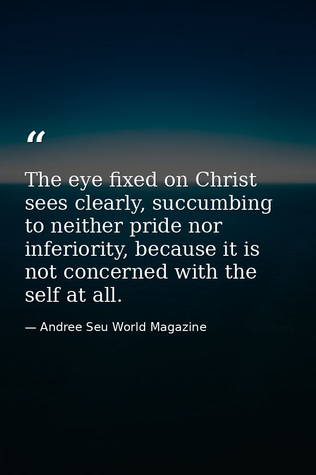 The eye fixed on Christ sees clearly, succumbing to neither pride nor inferiority, because it is not concerned with the  — Andree Seu World Magazine