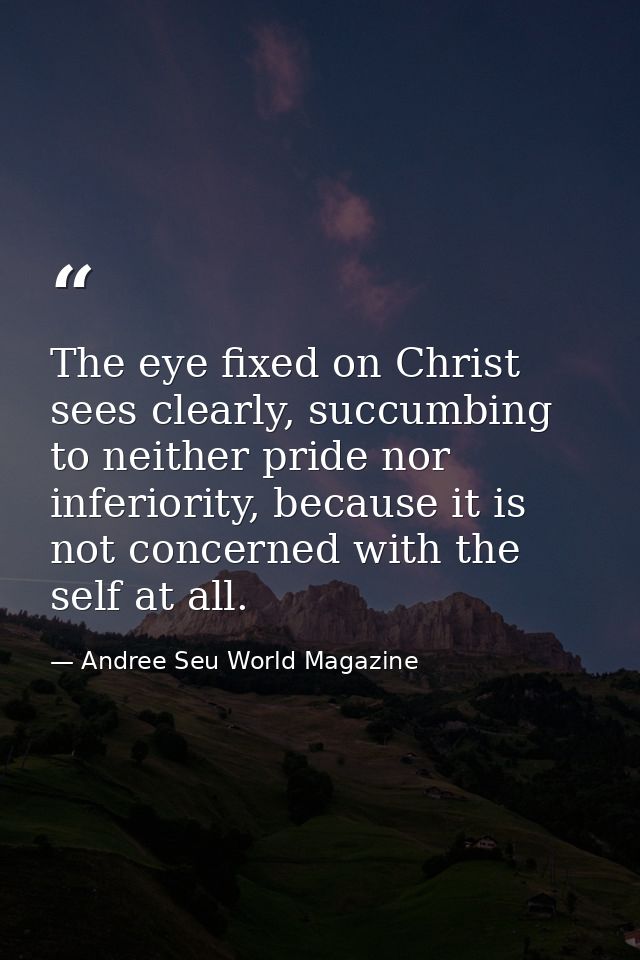 The eye fixed on Christ sees clearly, succumbing to neither pride nor inferiority, because it is not concerned with the  — Andree Seu World Magazine