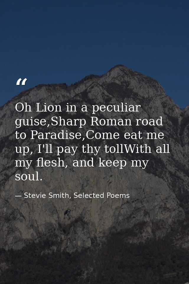 Oh Lion in a peculiar guise,Sharp Roman road to Paradise,Come eat me up, I'll pay thy tollWith all my flesh, and keep my — Stevie Smith, Selected Poems