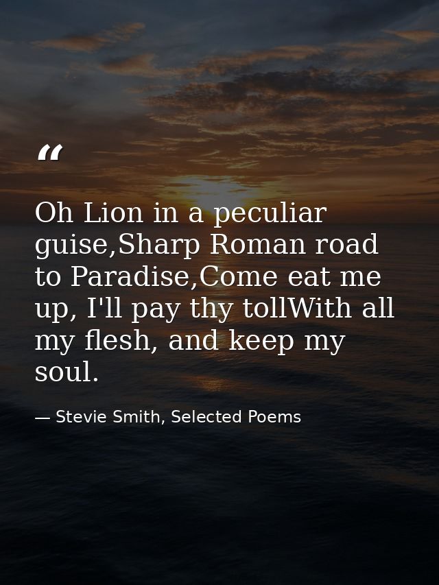 Oh Lion in a peculiar guise,Sharp Roman road to Paradise,Come eat me up, I'll pay thy tollWith all my flesh, and keep my — Stevie Smith, Selected Poems