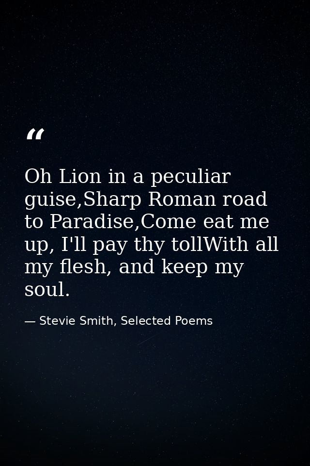 Oh Lion in a peculiar guise,Sharp Roman road to Paradise,Come eat me up, I'll pay thy tollWith all my flesh, and keep my — Stevie Smith, Selected Poems