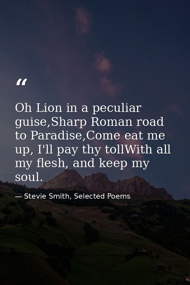 Oh Lion in a peculiar guise,Sharp Roman road to Paradise,Come eat me up, I'll pay thy tollWith all my flesh, and keep my — Stevie Smith, Selected Poems