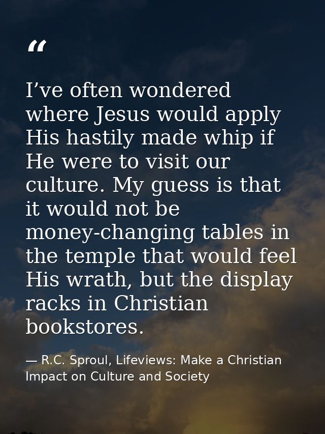 I’ve often wondered where Jesus would apply His hastily made whip if He were to visit our culture. My guess is that it w — R.C. Sproul, Lifeviews: Make a Christian Impact on Culture and Society