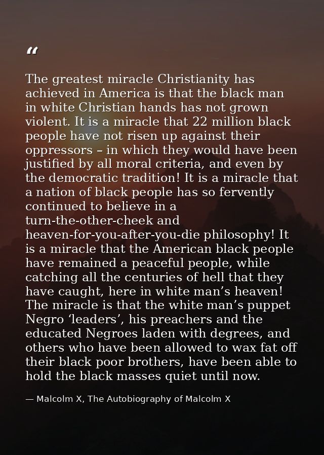 The greatest miracle Christianity has achieved in America is that the black man in white Christian hands has not grown v — Malcolm X, The Autobiography of Malcolm X