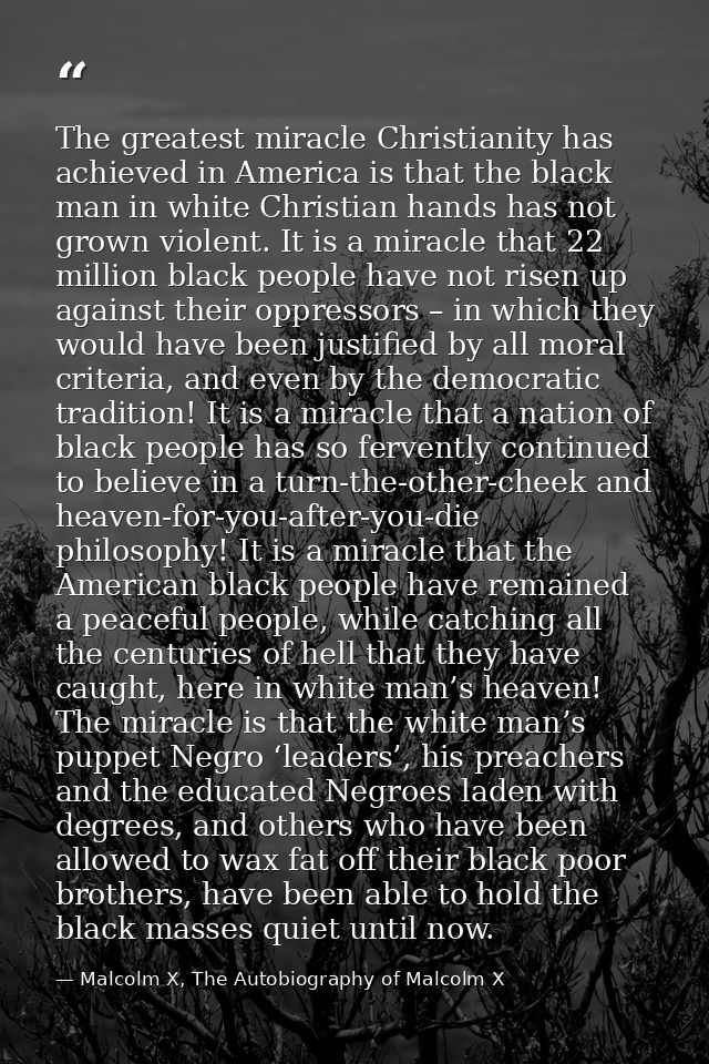 The greatest miracle Christianity has achieved in America is that the black man in white Christian hands has not grown v — Malcolm X, The Autobiography of Malcolm X