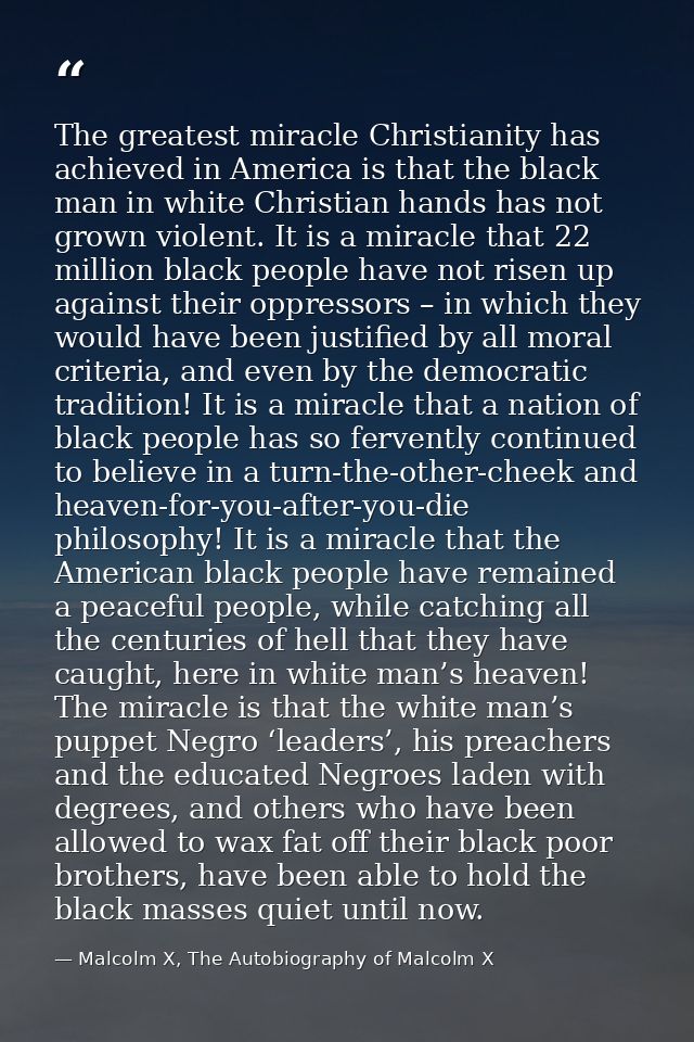 The greatest miracle Christianity has achieved in America is that the black man in white Christian hands has not grown v — Malcolm X, The Autobiography of Malcolm X