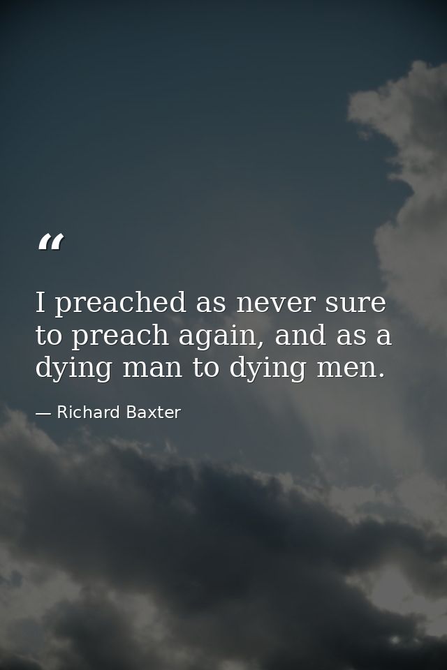 I preached as never sure to preach again, and as a dying man to dying men. — Richard Baxter