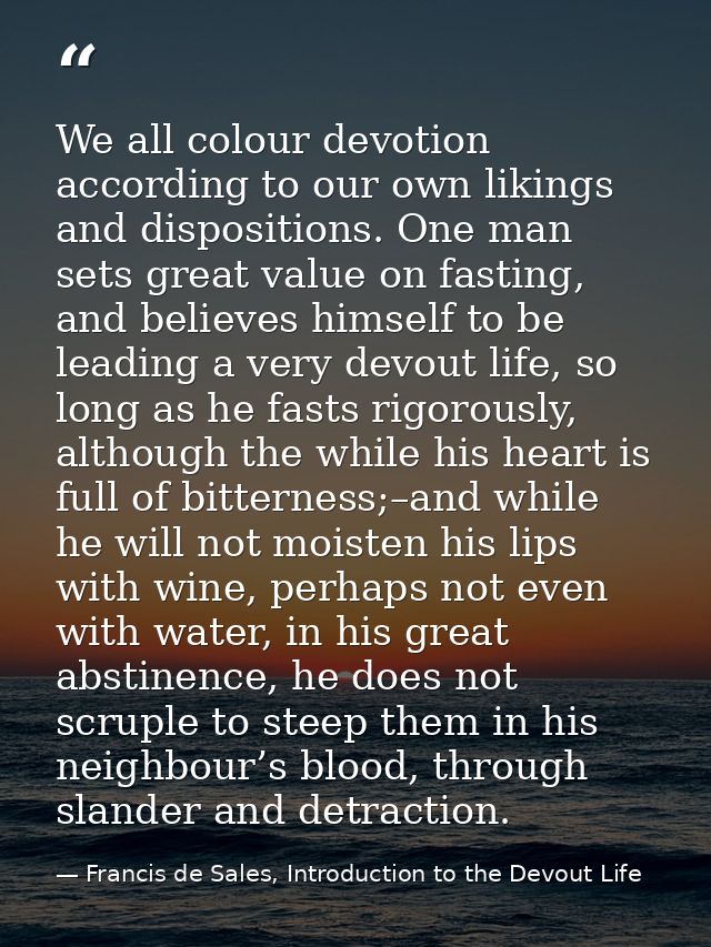 We all colour devotion according to our own likings and dispositions. One man sets great value on fasting, and believes  — Francis de Sales, Introduction to the Devout Life