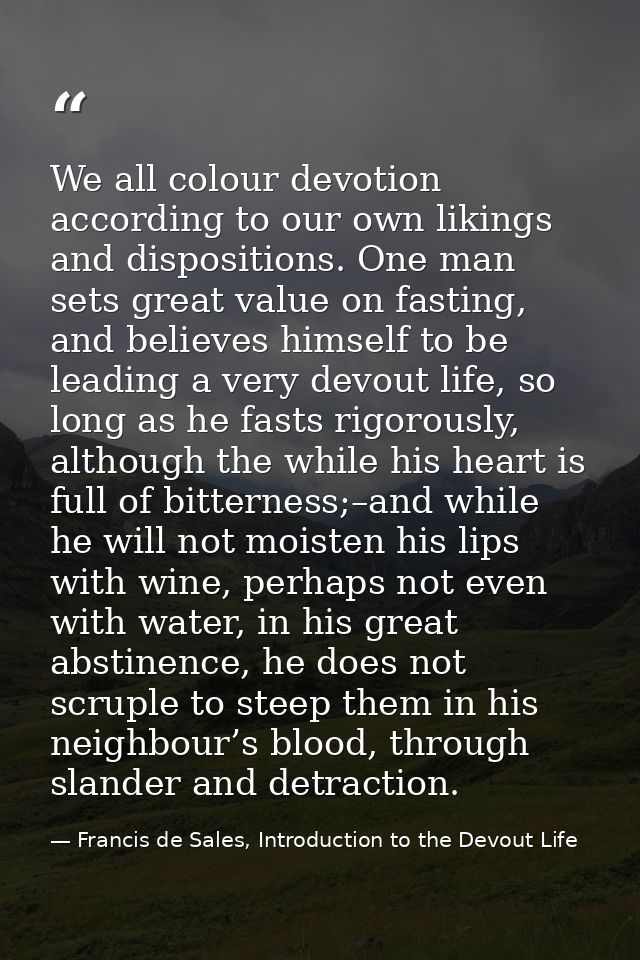 We all colour devotion according to our own likings and dispositions. One man sets great value on fasting, and believes  — Francis de Sales, Introduction to the Devout Life