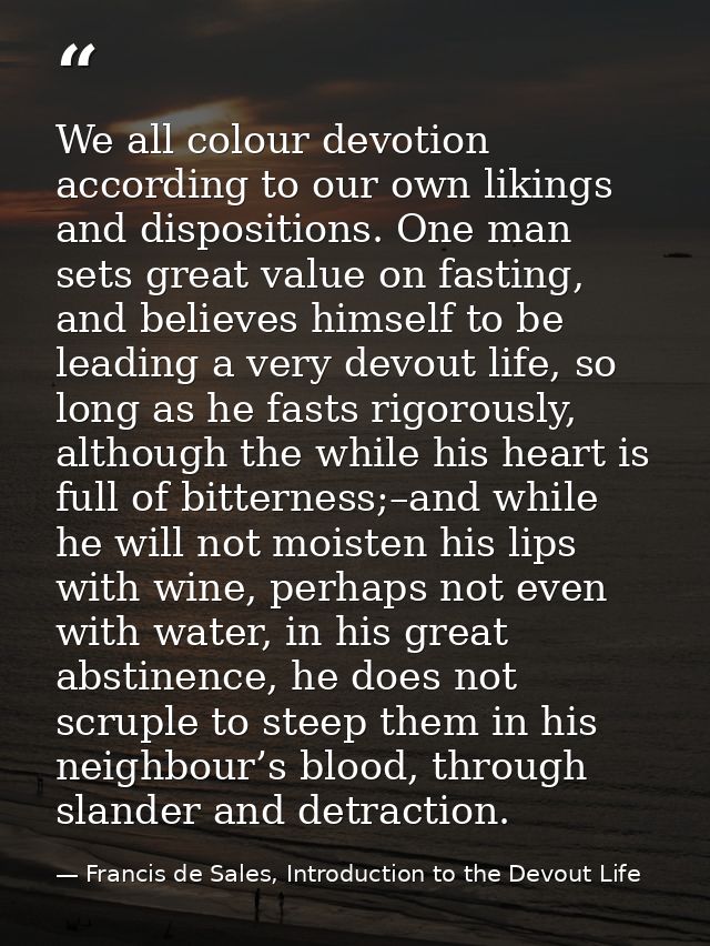 We all colour devotion according to our own likings and dispositions. One man sets great value on fasting, and believes  — Francis de Sales, Introduction to the Devout Life