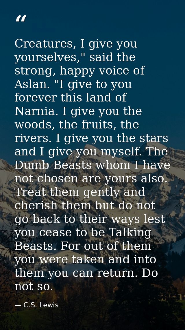 Creatures, I give you yourselves," said the strong, happy voice of Aslan. "I give to you forever this land of Narnia. I  — C.S. Lewis
