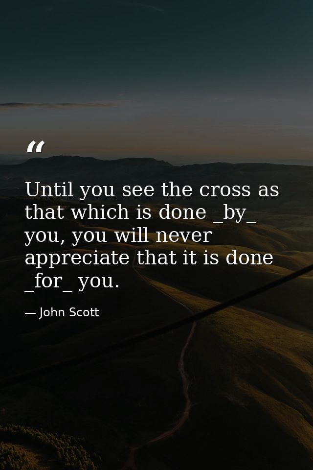 Until you see the cross as that which is done _by_ you, you will never appreciate that it is done _for_ you. — John Scott