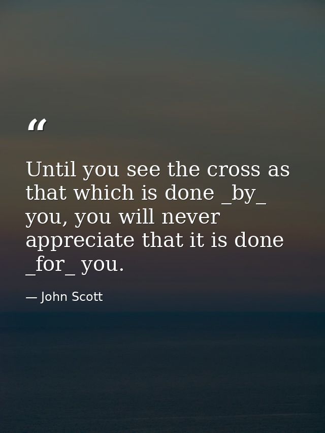 Until you see the cross as that which is done _by_ you, you will never appreciate that it is done _for_ you. — John Scott